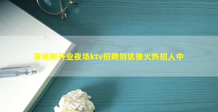 晋城刚开业夜场ktv招聘别犹豫火热招人中
